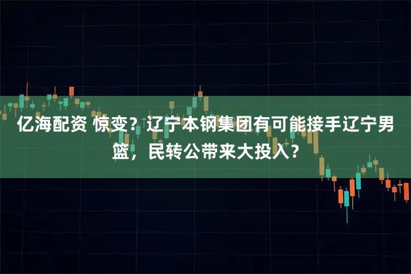 亿海配资 惊变？辽宁本钢集团有可能接手辽宁男篮，民转公带来大投入？