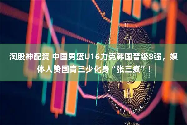 淘股神配资 中国男篮U16力克韩国晋级8强，媒体人赞国青三少化身“张三疯”！