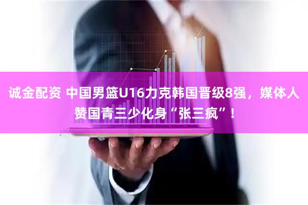 诚金配资 中国男篮U16力克韩国晋级8强，媒体人赞国青三少化身“张三疯”！