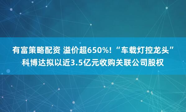 有富策略配资 溢价超650%! “车载灯控龙头”科博达拟以近3.5亿元收购关联公司股权
