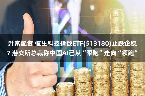 升富配资 恒生科技指数ETF(513180)止跌企稳? 港交所总裁称中国AI已从“跟跑”走向“领跑”