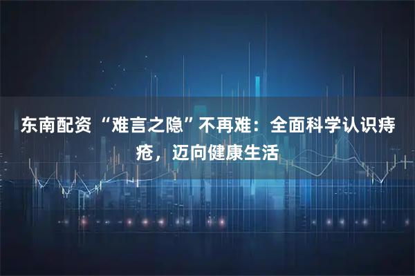 东南配资 “难言之隐”不再难：全面科学认识痔疮，迈向健康生活