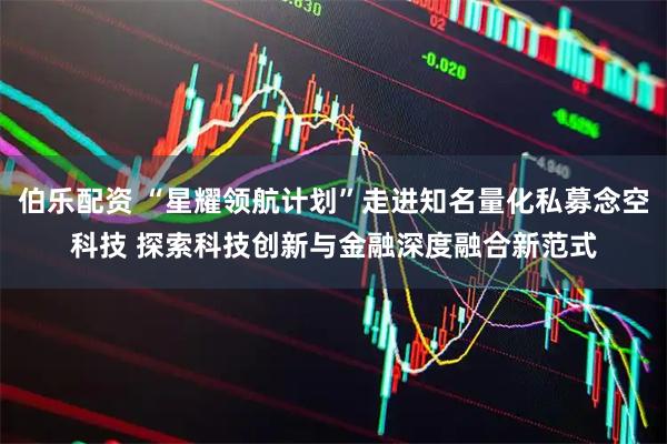 伯乐配资 “星耀领航计划”走进知名量化私募念空科技 探索科技创新与金融深度融合新范式