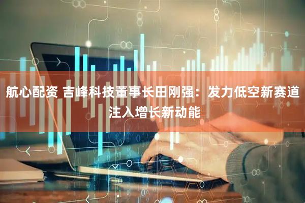 航心配资 吉峰科技董事长田刚强：发力低空新赛道 注入增长新动能
