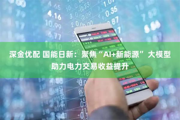 深金优配 国能日新：聚焦“AI+新能源” 大模型助力电力交易收益提升