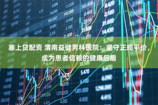 塞上贷配资 渭南益健男科医院：坚守正规平价，成为患者信赖的健康后盾