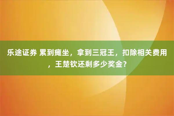 乐途证券 累到瘫坐，拿到三冠王，扣除相关费用，王楚钦还剩多少奖金？