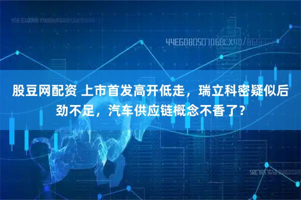 股豆网配资 上市首发高开低走，瑞立科密疑似后劲不足，汽车供应链概念不香了？