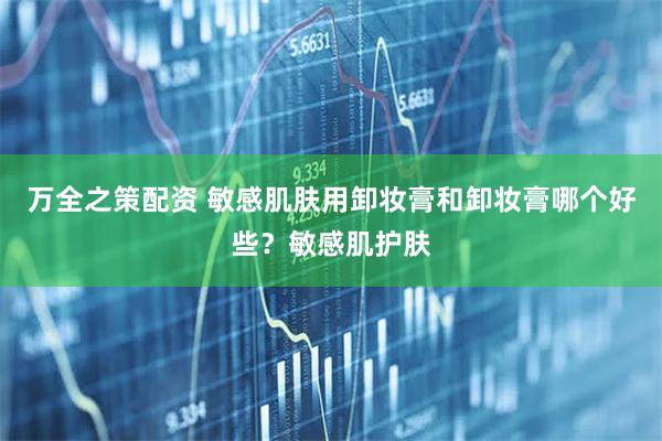 万全之策配资 敏感肌肤用卸妆膏和卸妆膏哪个好些？敏感肌护肤