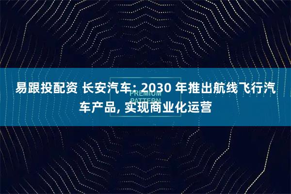 易跟投配资 长安汽车: 2030 年推出航线飞行汽车产品, 实现商业化运营