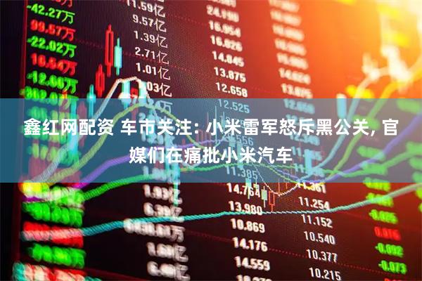鑫红网配资 车市关注: 小米雷军怒斥黑公关, 官媒们在痛批小米汽车