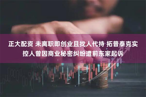 正大配资 未离职即创业且找人代持 拓普泰克实控人曾因商业秘密纠纷遭前东家起诉