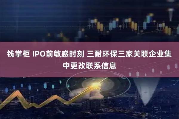 钱掌柜 IPO前敏感时刻 三耐环保三家关联企业集中更改联系信息