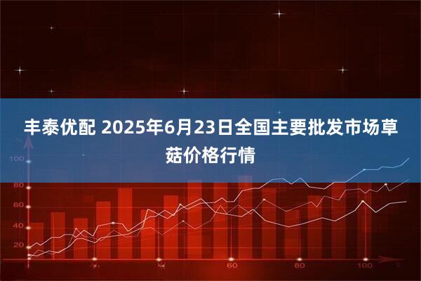 丰泰优配 2025年6月23日全国主要批发市场草菇价格行情