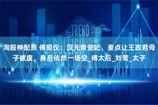 淘股神配资 傅昭仪：汉元帝宠妃，差点让王政君母子被废，身后依然一场空_傅太后_刘骜_太子