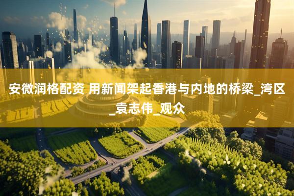 安微润格配资 用新闻架起香港与内地的桥梁_湾区_袁志伟_观众