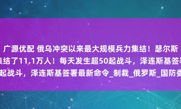广源优配 俄乌冲突以来最大规模兵力集结！瑟尔斯基：俄军在这一方向集结了11.1万人！每天发生超50起战斗，泽连斯基签署最新命令_制裁_俄罗斯_国防委员会