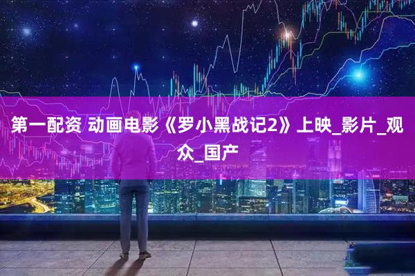 第一配资 动画电影《罗小黑战记2》上映_影片_观众_国产