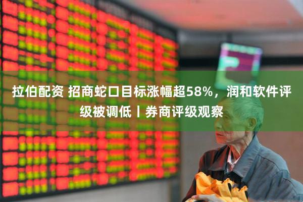 拉伯配资 招商蛇口目标涨幅超58%，润和软件评级被调低丨券商评级观察