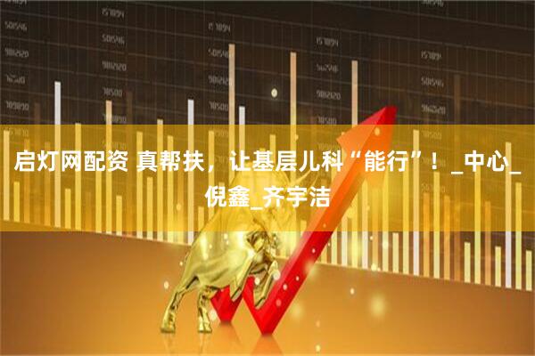 启灯网配资 真帮扶，让基层儿科“能行”！_中心_倪鑫_齐宇洁