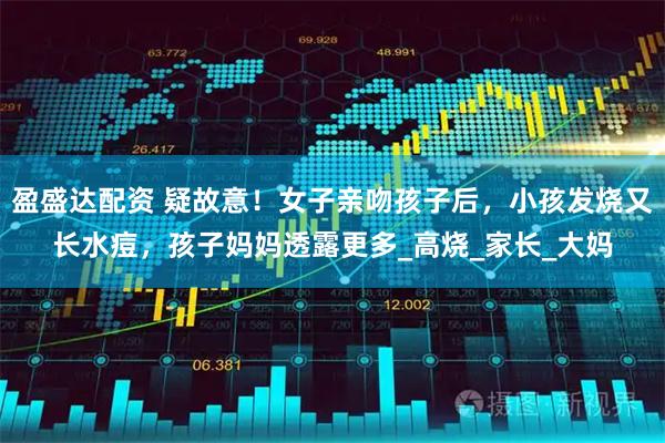 盈盛达配资 疑故意！女子亲吻孩子后，小孩发烧又长水痘，孩子妈妈透露更多_高烧_家长_大妈