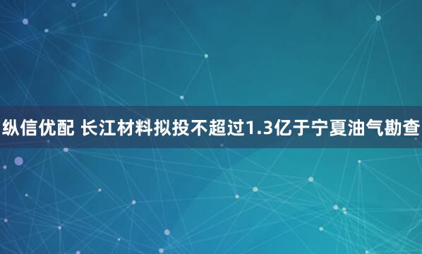 纵信优配 长江材料拟投不超过1.3亿于宁夏油气勘查