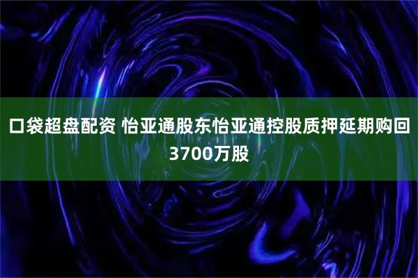 口袋超盘配资 怡亚通股东怡亚通控股质押延期购回3700万股